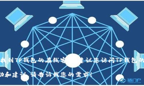 很抱歉，我无法直接提供实时在线客服信息或特定平台的服务地址。如果您需要找到TP钱包的在线客服，建议您访问TP钱包的官方网站或相关社交媒体平台，在那里通常会有客服联系方式或在线帮助选项。

如果您有关于TP钱包的其他问题或者需要的信息，我很乐意为您提供相关的帮助和建议。请告诉我您的需求！